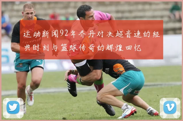 运动新闻92年乔丹对决超音速的经典时刻与篮球传奇的辉煌回忆