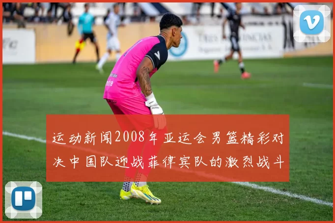 运动新闻2008年亚运会男篮精彩对决中国队迎战菲律宾队的激烈战斗回顾