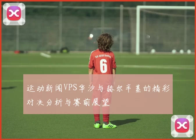 运动新闻VPS华沙与赫尔辛基的精彩对决分析与赛前展望