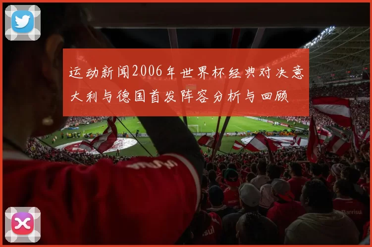 运动新闻2006年世界杯经典对决意大利与德国首发阵容分析与回顾