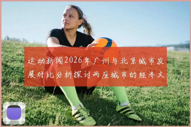运动新闻2026年广州与北京城市发展对比分析探讨两座城市的经济文化与生活质量差异